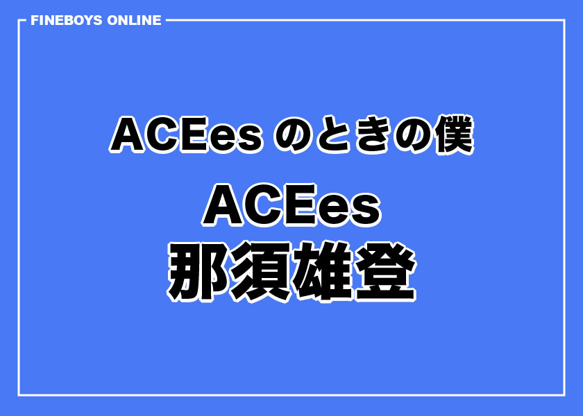 那須雄登】ACEesのときの僕 | インタビュー | FINEBOYS Online