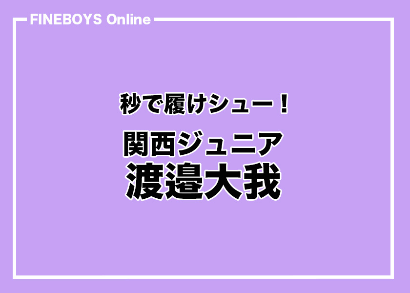 関西ジュニア 渡邉大我】秒で履けシュー | インタビュー | FINEBOYS Online