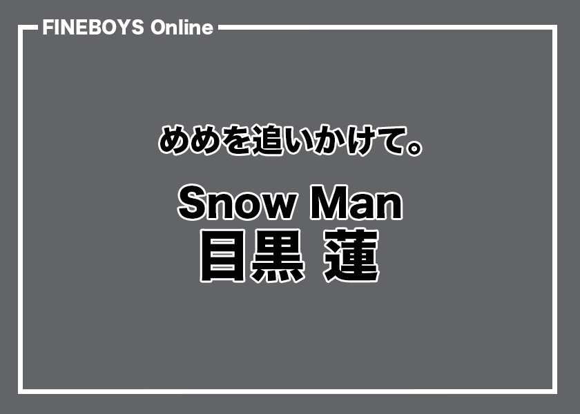 Snow Man 目黒 蓮】めめを追いかけて。その2 | インタビュー