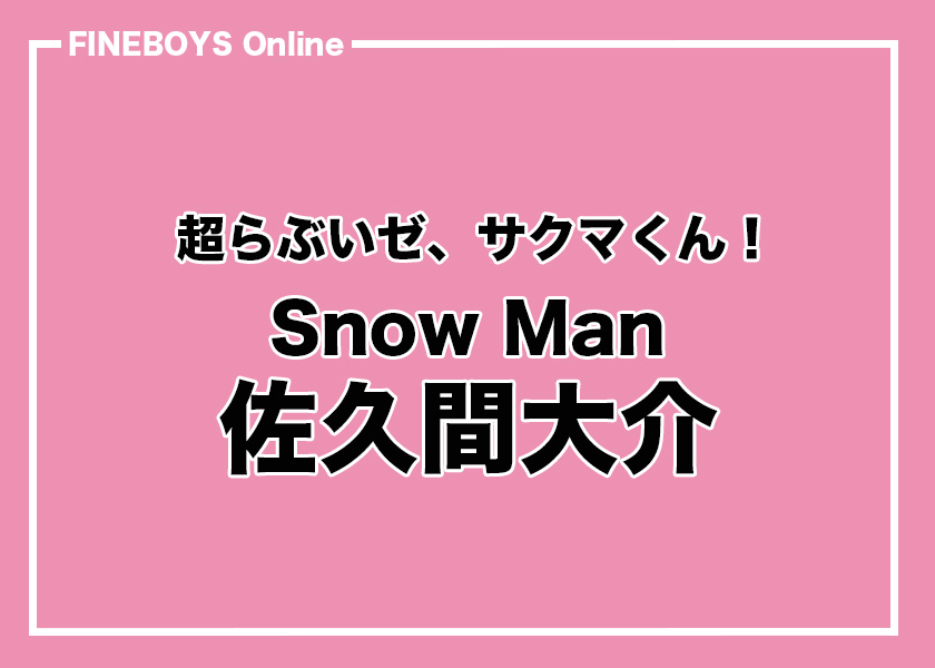 Snow Man 佐久間大介】超らぶいゼ、サクマくん！ vol.2 | インタビュー