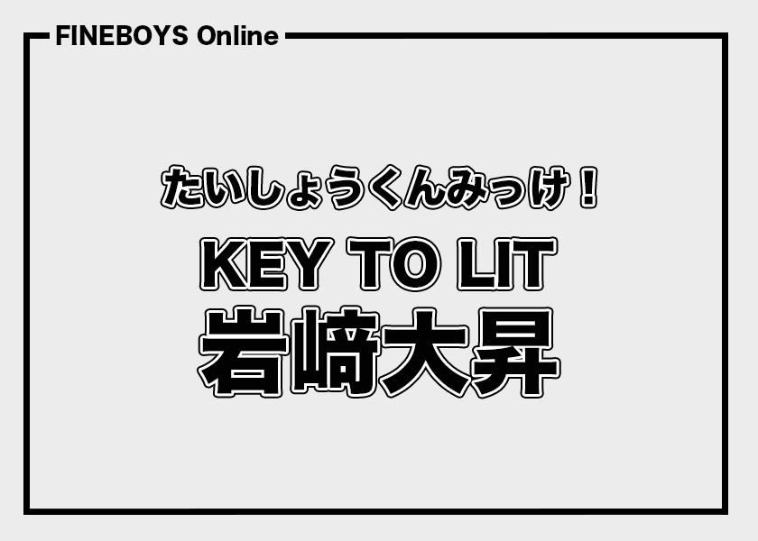 KEY TO LIT 岩﨑大昇】たいしょうくんみっけ！ | インタビュー