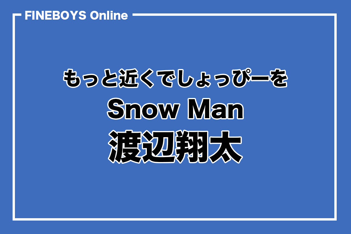 Snow Man 渡辺翔太】もっと近くでしょっぴーを vol. 1 | インタビュー