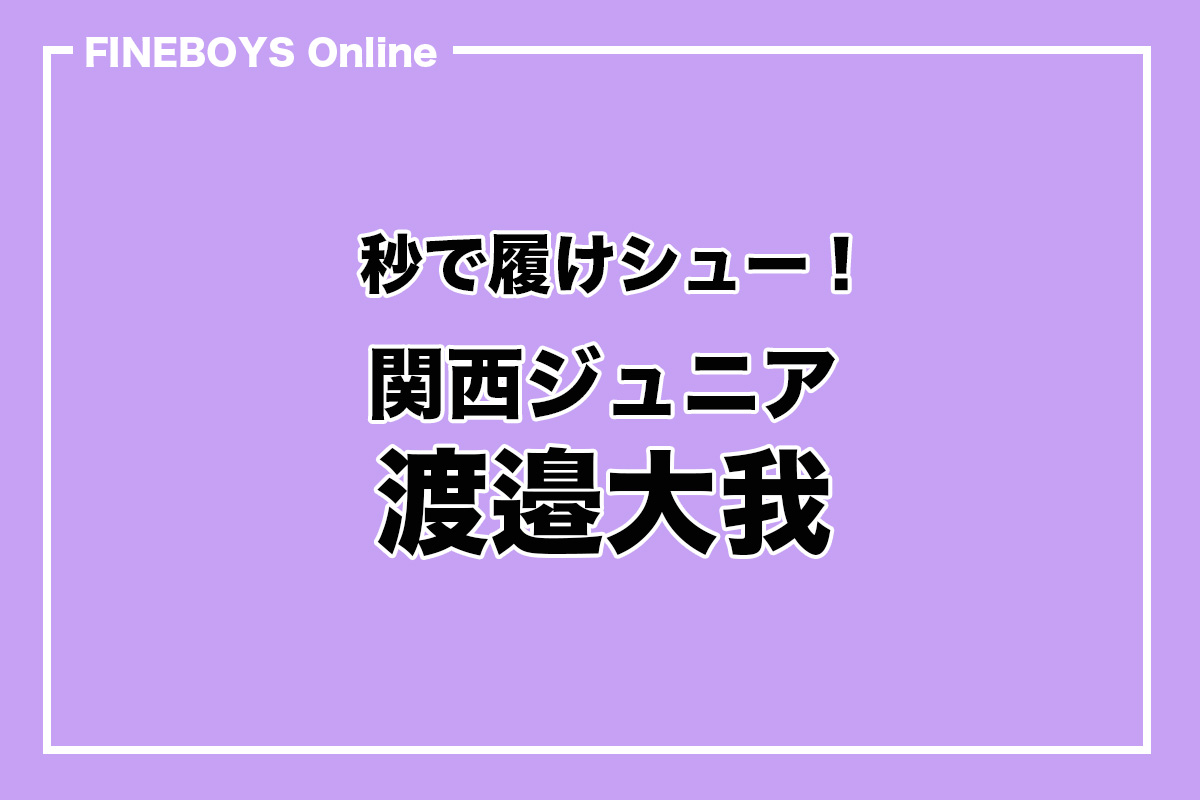 関西ジュニア 渡邉大我】秒で履けシュー | インタビュー | FINEBOYS Online