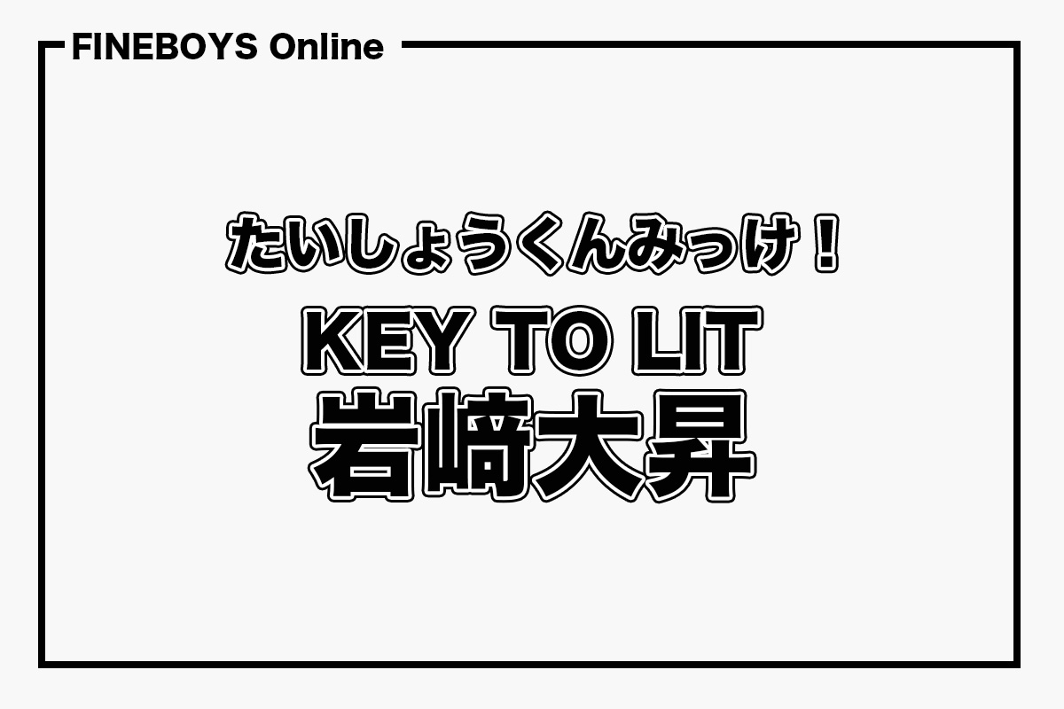 KEY TO LIT 岩﨑大昇】たいしょうくんみっけ！ | インタビュー
