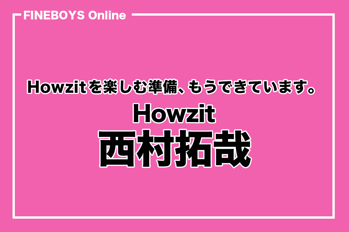 Howzit・西村拓哉】Howzitを楽しむ準備、もうできています